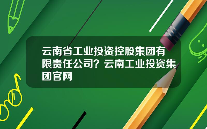 云南省工业投资控股集团有限责任公司？云南工业投资集团官网