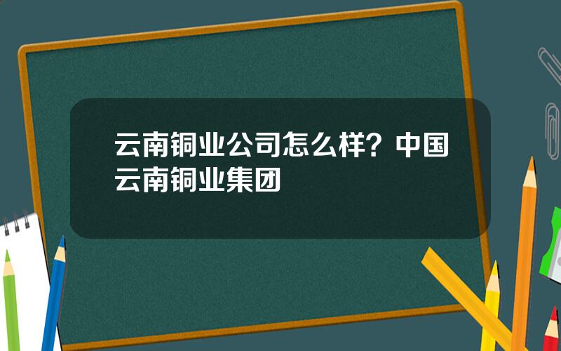 云南铜业公司怎么样？中国云南铜业集团