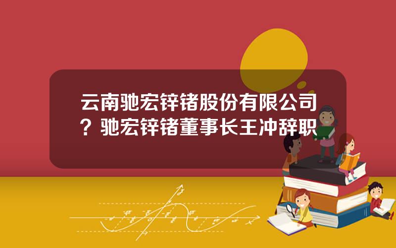 云南驰宏锌锗股份有限公司？驰宏锌锗董事长王冲辞职