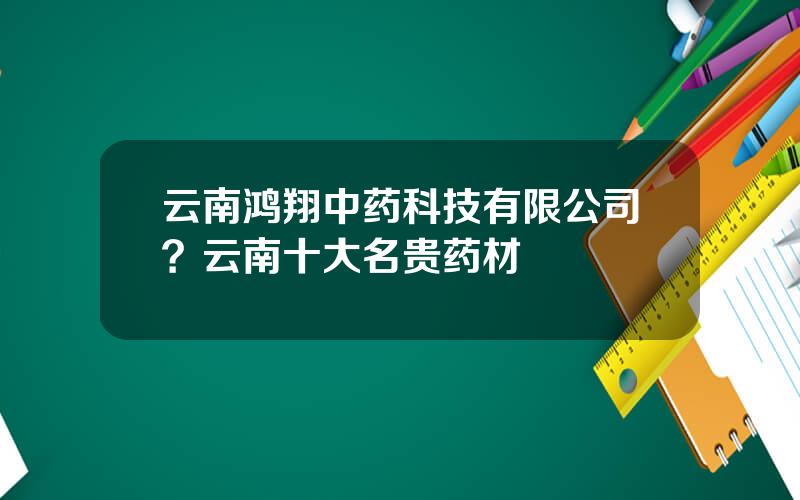 云南鸿翔中药科技有限公司？云南十大名贵药材