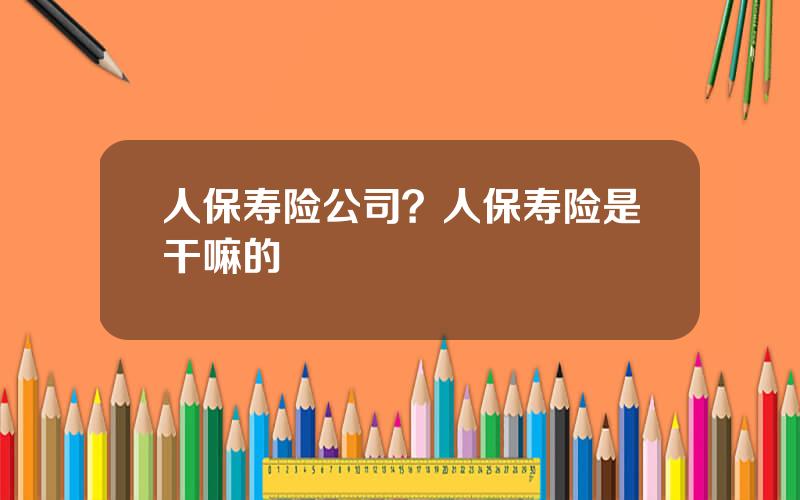 人保寿险公司？人保寿险是干嘛的