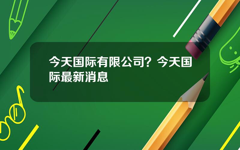 今天国际有限公司？今天国际最新消息