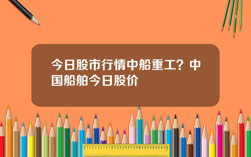 今日股市行情中船重工？中国船舶今日股价