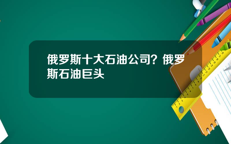 俄罗斯十大石油公司？俄罗斯石油巨头