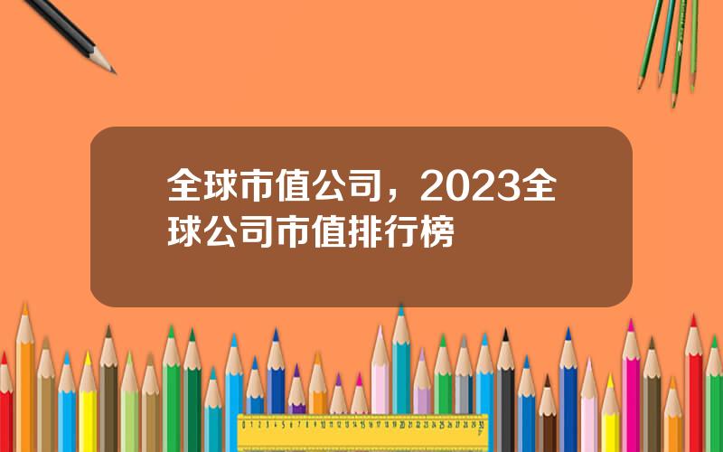 全球市值公司，2023全球公司市值排行榜