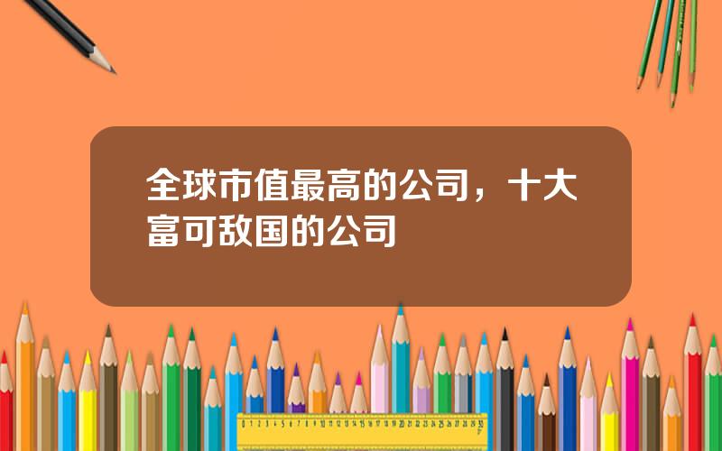 全球市值最高的公司，十大富可敌国的公司