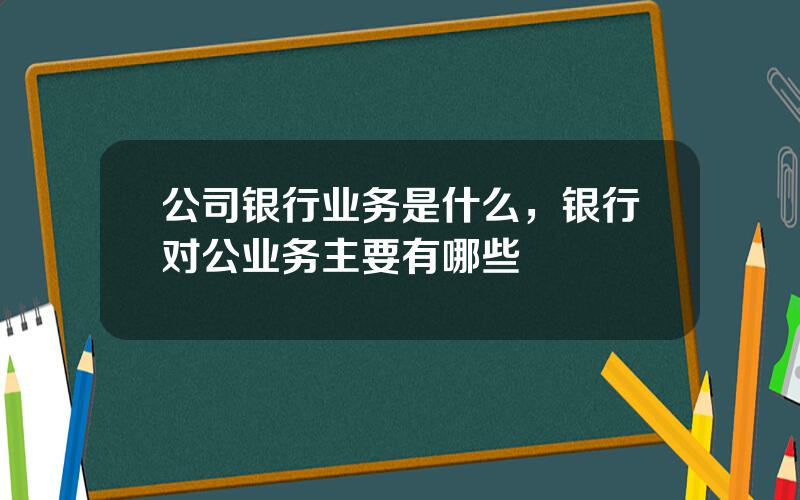 公司银行业务是什么，银行对公业务主要有哪些