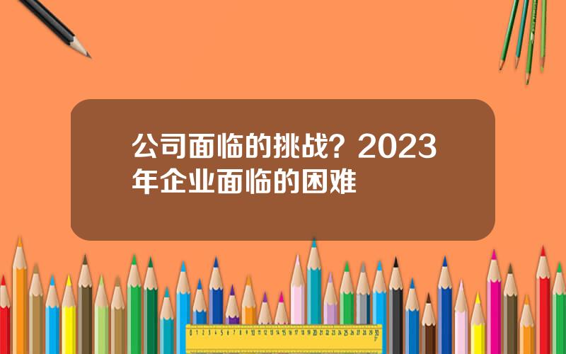 公司面临的挑战？2023年企业面临的困难