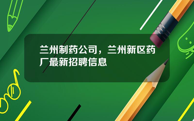 兰州制药公司，兰州新区药厂最新招聘信息