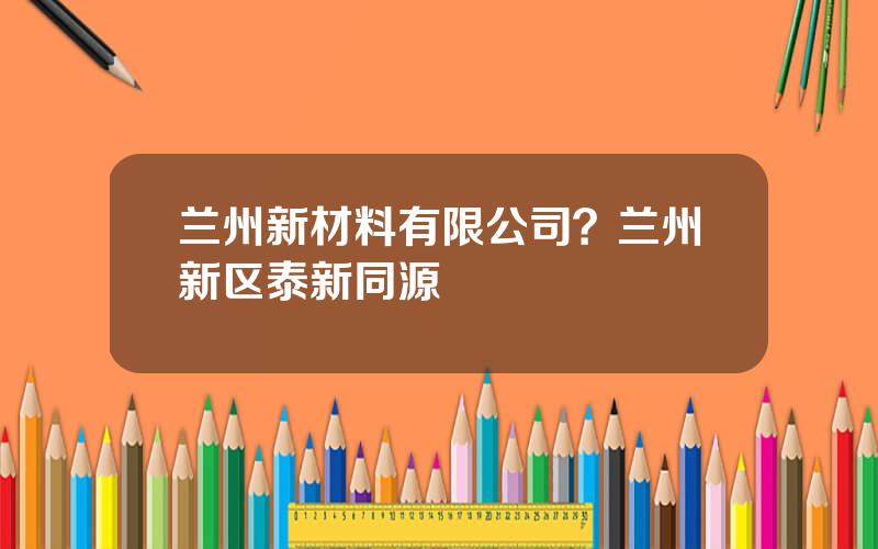 兰州新材料有限公司？兰州新区泰新同源