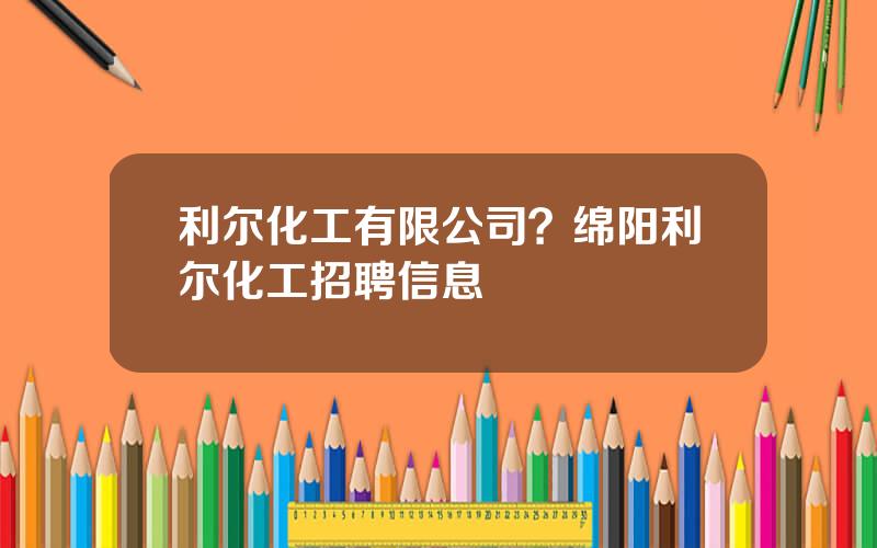 利尔化工有限公司？绵阳利尔化工招聘信息