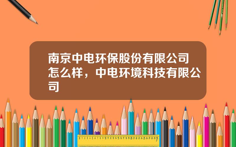 南京中电环保股份有限公司怎么样，中电环境科技有限公司