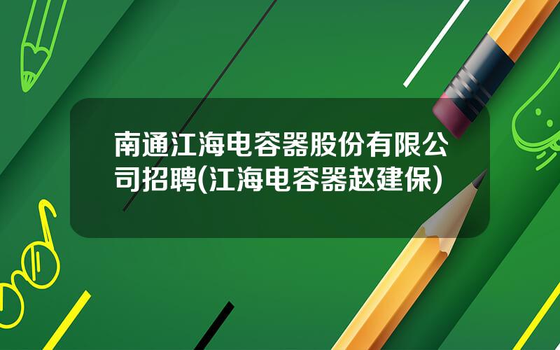 南通江海电容器股份有限公司招聘(江海电容器赵建保)