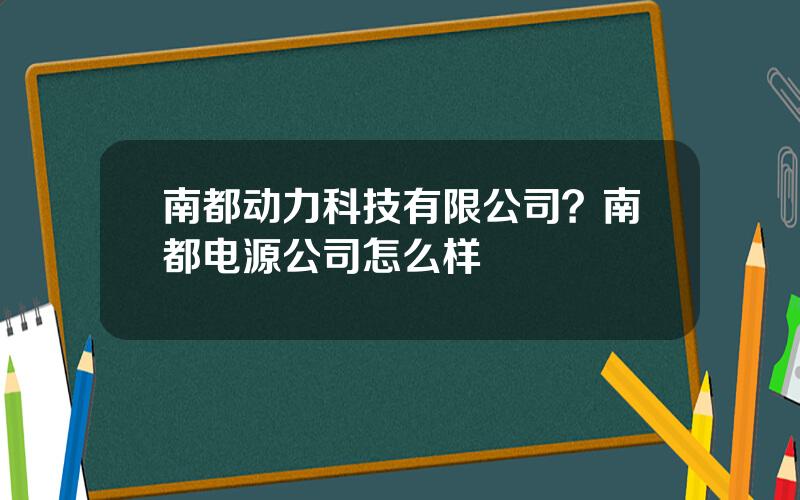 南都动力科技有限公司？南都电源公司怎么样