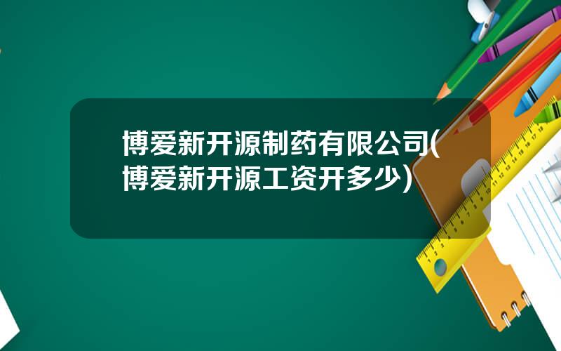 博爱新开源制药有限公司(博爱新开源工资开多少)