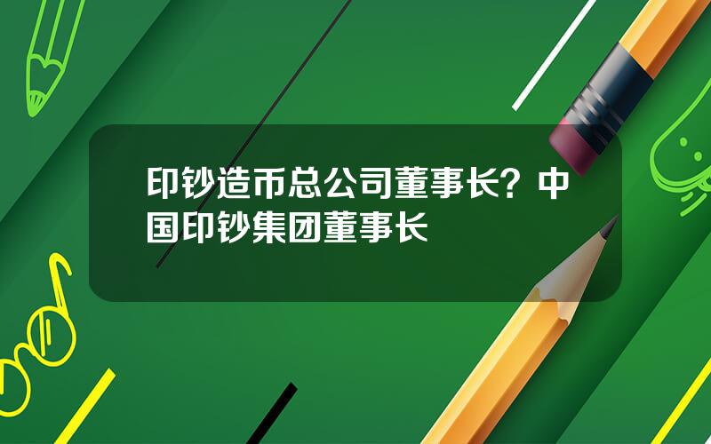 印钞造币总公司董事长？中国印钞集团董事长