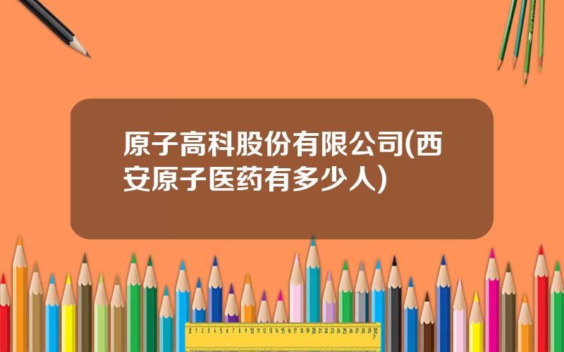 原子高科股份有限公司(西安原子医药有多少人)