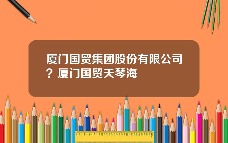 厦门国贸集团股份有限公司？厦门国贸天琴海