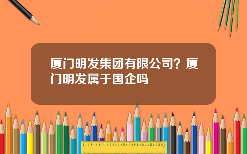 厦门明发集团有限公司？厦门明发属于国企吗