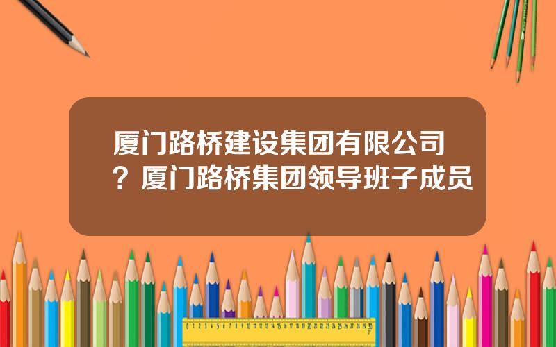 厦门路桥建设集团有限公司？厦门路桥集团领导班子成员