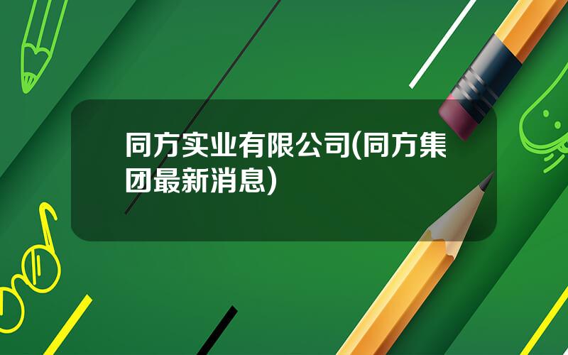 同方实业有限公司(同方集团最新消息)