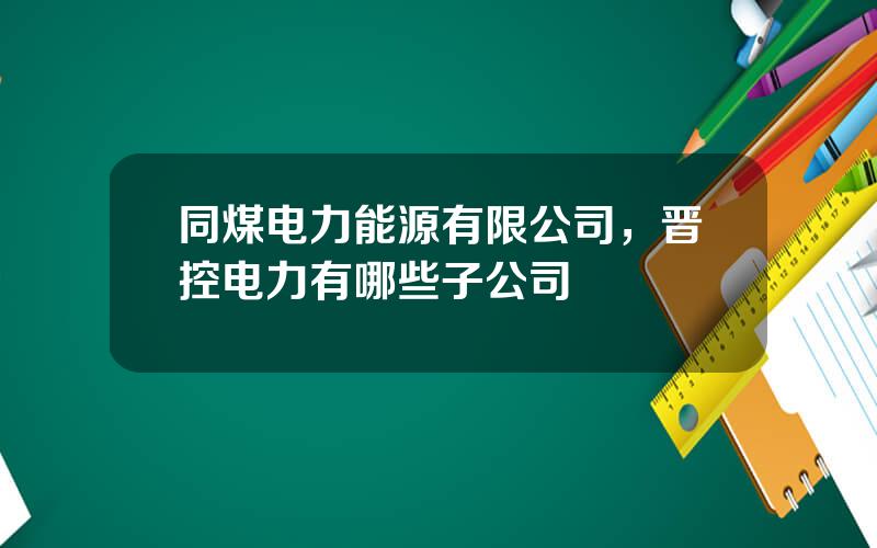 同煤电力能源有限公司，晋控电力有哪些子公司