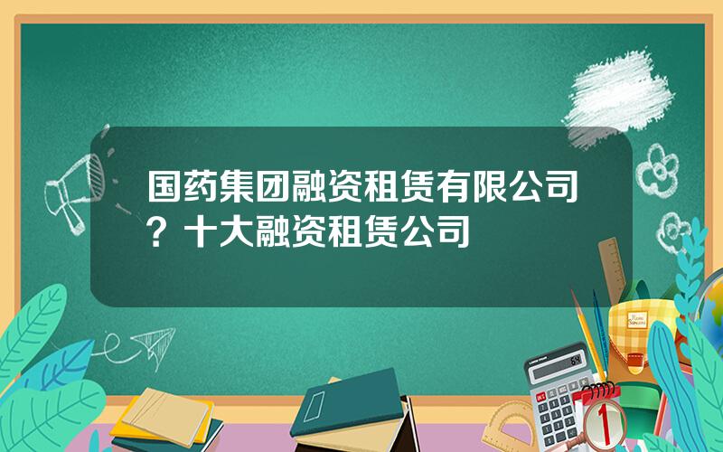 国药集团融资租赁有限公司？十大融资租赁公司