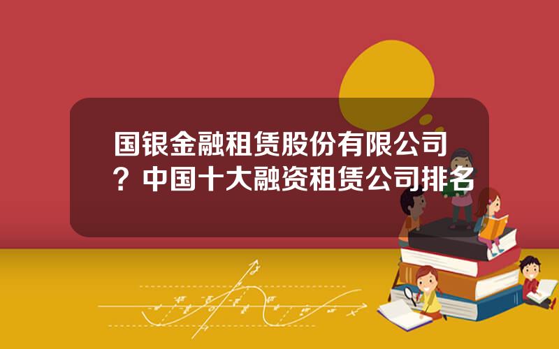 国银金融租赁股份有限公司？中国十大融资租赁公司排名