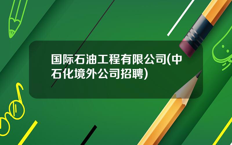 国际石油工程有限公司(中石化境外公司招聘)