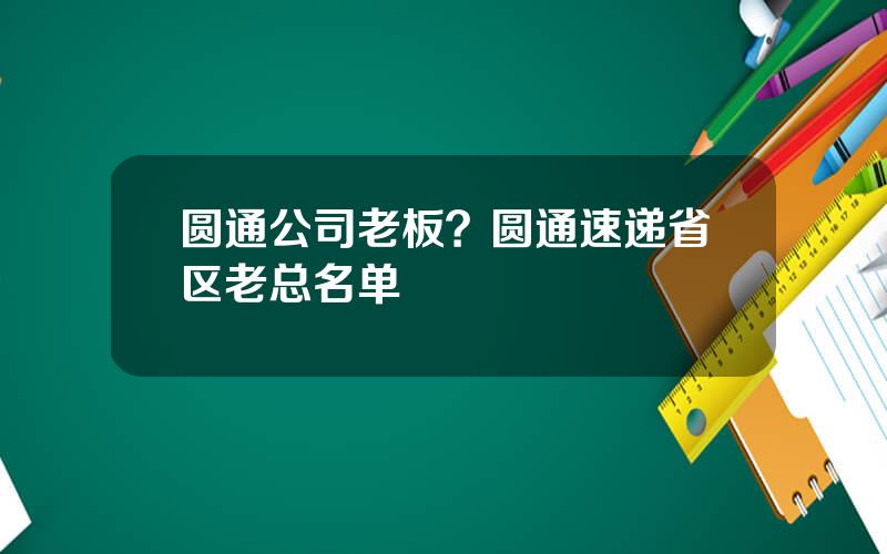 圆通公司老板？圆通速递省区老总名单