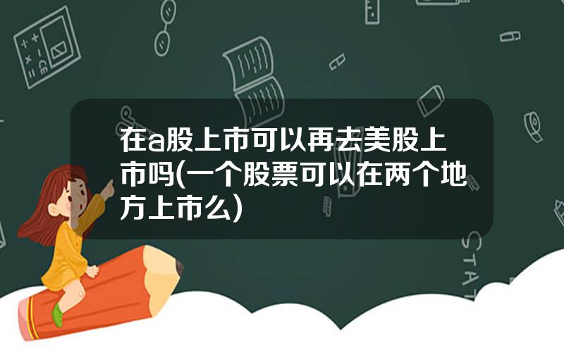 在a股上市可以再去美股上市吗(一个股票可以在两个地方上市么)