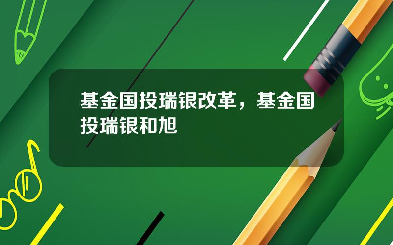 基金国投瑞银改革，基金国投瑞银和旭