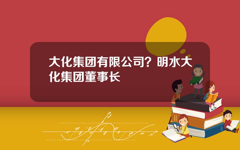 大化集团有限公司？明水大化集团董事长