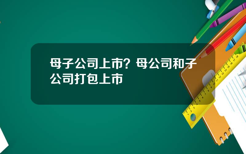 母子公司上市？母公司和子公司打包上市