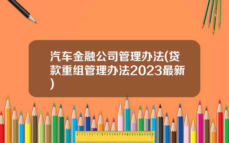 汽车金融公司管理办法(贷款重组管理办法2023最新)