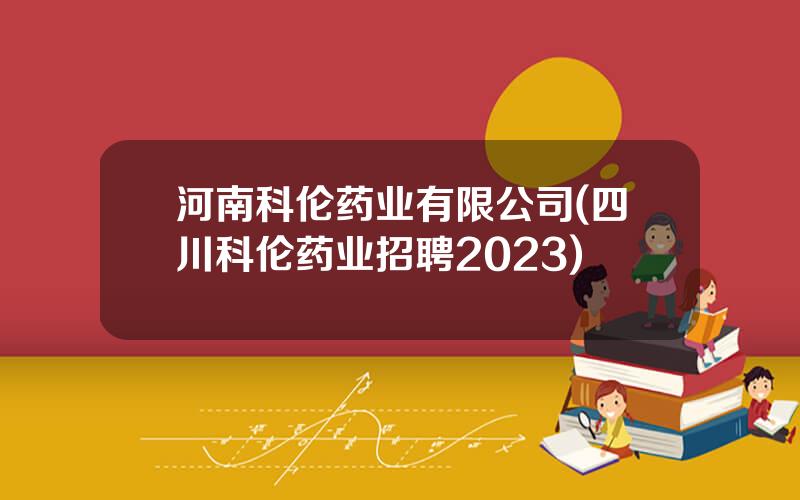 河南科伦药业有限公司(四川科伦药业招聘2023)