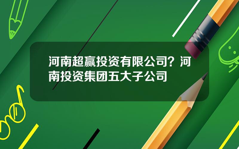 河南超赢投资有限公司？河南投资集团五大子公司