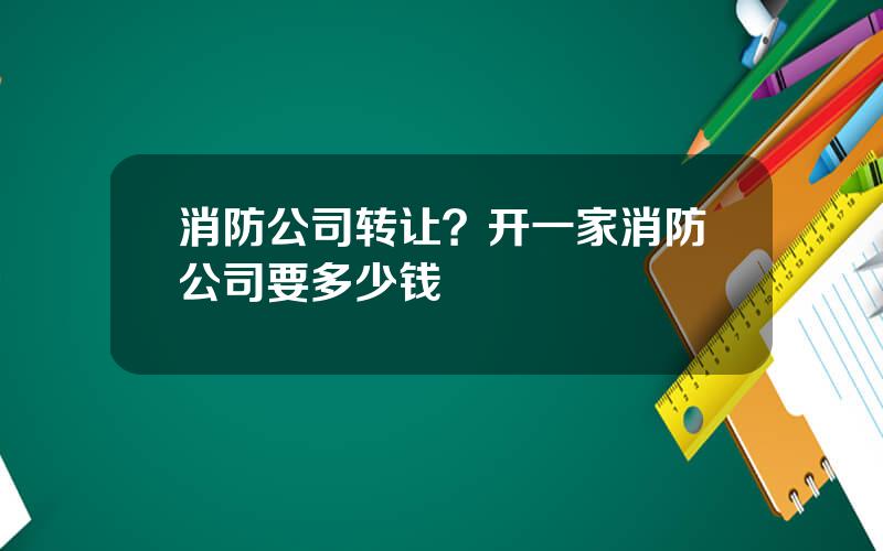 消防公司转让？开一家消防公司要多少钱