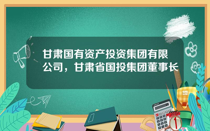 甘肃国有资产投资集团有限公司，甘肃省国投集团董事长