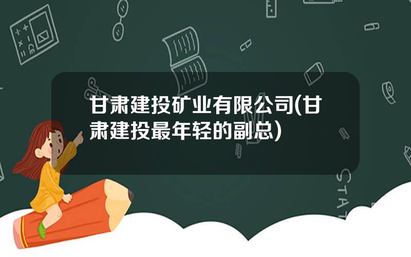 甘肃建投矿业有限公司(甘肃建投最年轻的副总)