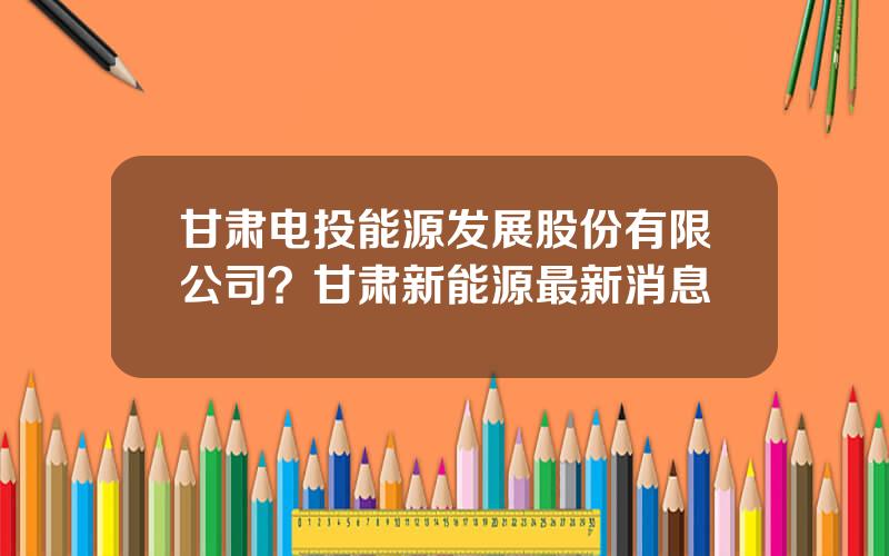 甘肃电投能源发展股份有限公司？甘肃新能源最新消息