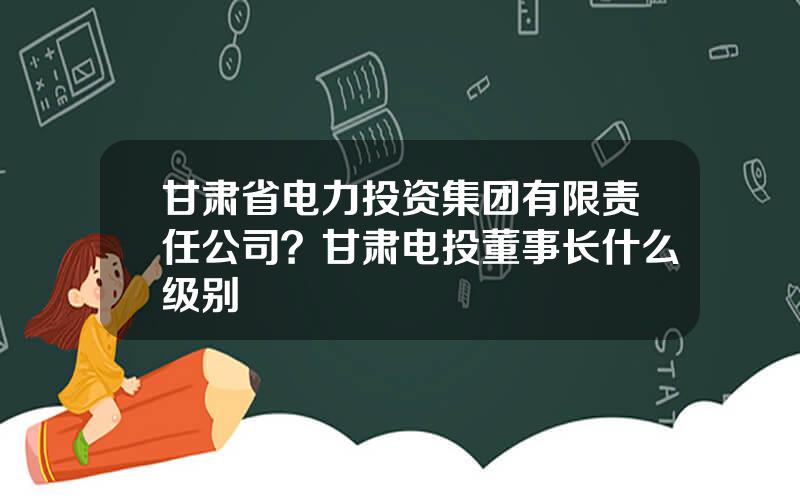 甘肃省电力投资集团有限责任公司？甘肃电投董事长什么级别